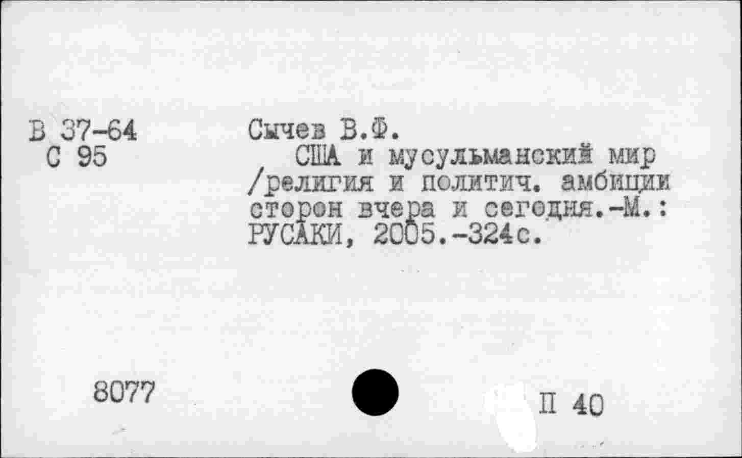 ﻿В 37-64 Сычев В.Ф.
С 95	США. и мусульманский мир
/религия и политич. амбиции сторон вчера и сегодня.-М.: РУСАКИ, 2005.-324с.
8077
П 40